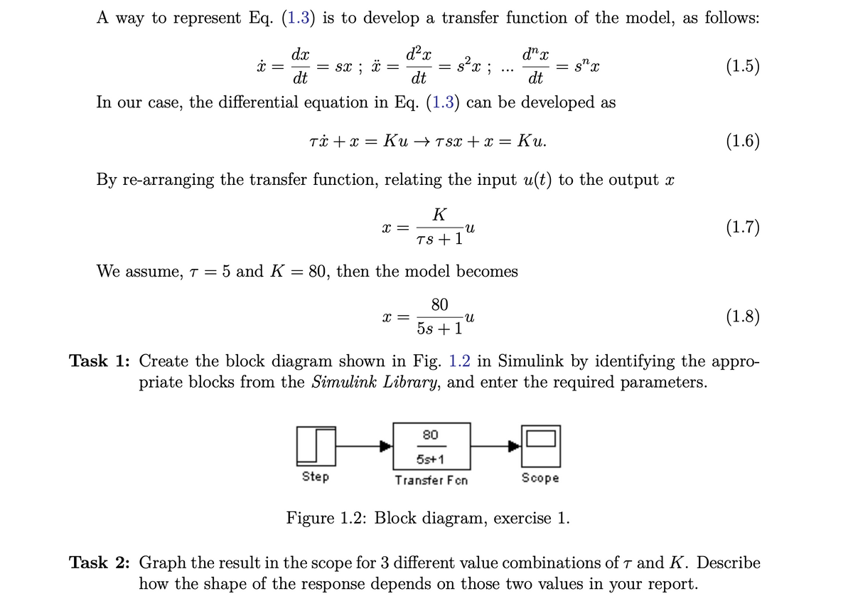 A way to represent Eq. (1.3) is to develop a transfer function of the model, as follows:
dx
d²x
dn x
dt
(1.5)
dt
dt
In our case, the differential equation in Eq. (1.3) can be developed as
Tx + x = Ku → 7sx + x = Ku.
By re-arranging the transfer function, relating the input u(t) to the output x
K
TS + 1
We assume, T = 5 and K = 80, then the model becomes
x
=
= sx ; ï
=
X =
Step
= s²x;
X =
-U
80
5s +1
n
= Sx
-U
(1.8)
Task 1: Create the block diagram shown in Fig. 1.2 in Simulink by identifying the appro-
priate blocks from the Simulink Library, and enter the required parameters.
80
5s+1
Transfer Fon
Figure 1.2: Block diagram, exercise 1.
(1.6)
Scope
(1.7)
Task 2: Graph the result in the scope for 3 different value combinations of 7 and K. Describe
how the shape of the response depends on those two values in your report.