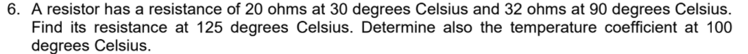 6. A resistor has a resistance of 20 ohms at 30 degrees Celsius and 32 ohms at 90 degrees Celsius.
Find its resistance at 125 degrees Celsius. Determine also the temperature coefficient at 100
degrees Celsius.
