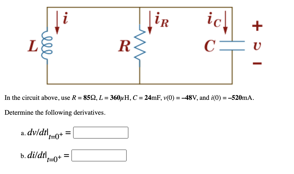 i
ir
ic.
L
R
C
In the circuit above, use R = 852, L = 360µH, C = 24mF, v(0) =-48V, and i(0) = -520mA.
Determine the following derivatives.
a. dv/dtl-o+
b. dildtl,
t=0+
el
