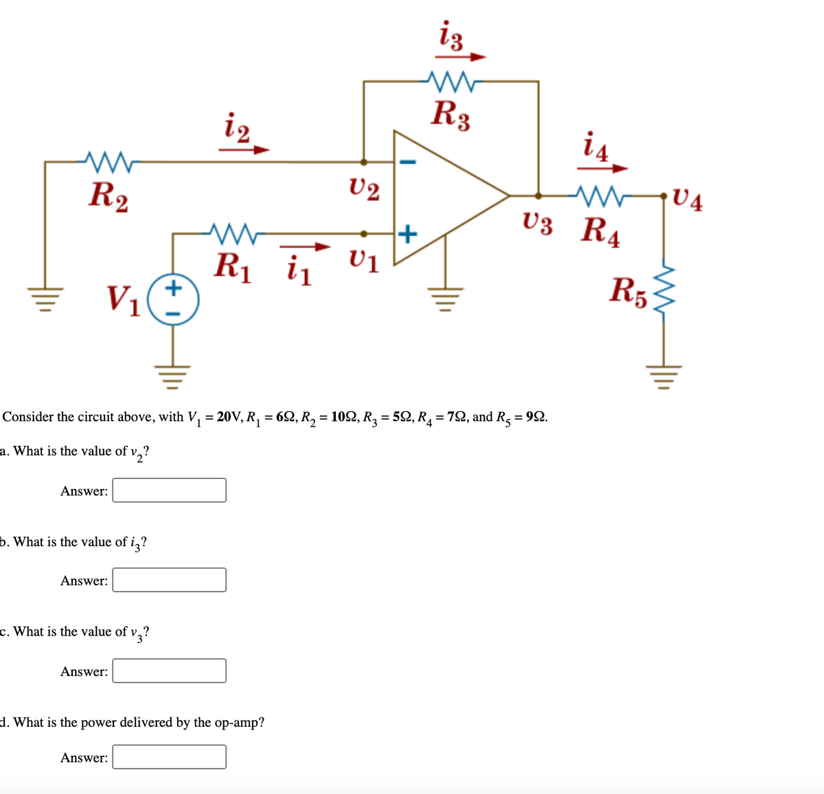 iz
R3
i2
is
U2
R2
v3 R4
i, V1
R5
V1
Consider the circuit above, with V, = 20V, R, = 62, R, = 102, R2 = 59Q, R = 72, and R, = 92.
a. What is the value of v,?
Answer:
b. What is the value of i,?
Answer:
c. What is the value of v,?
Answer:
d. What is the power delivered by the op-amp?
Answer:
