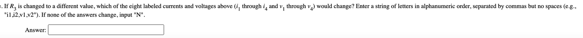 . If R, is changed to a different value, which of the eight labeled currents and voltages above (i, through i, and v, through v,) would change? Enter a string of letters in alphanumeric order, separated by commas but no spaces (e.g.,
"il,i2,v1,v2"). If none of the answers change, input "N".
Answer:
