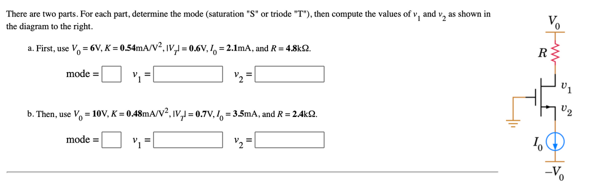 There are two parts. For each part, determine the mode (saturation "S" or triode "T"), then compute the values of v,
and
V2
as shown in
the diagram to the right.
a. First, use V = 6V, K = 0.54mA/V², IV,1 = 0.6V, I = 2.1mA, and R = 4.8k2.
R
mode =
V2
%3D
b. Then, use V, = 10V, K = 0.48mA/v², IV, = 0.7V, I = 3.5mA, and R = 2.4k2.
mode =
Vュ=
'2 =
