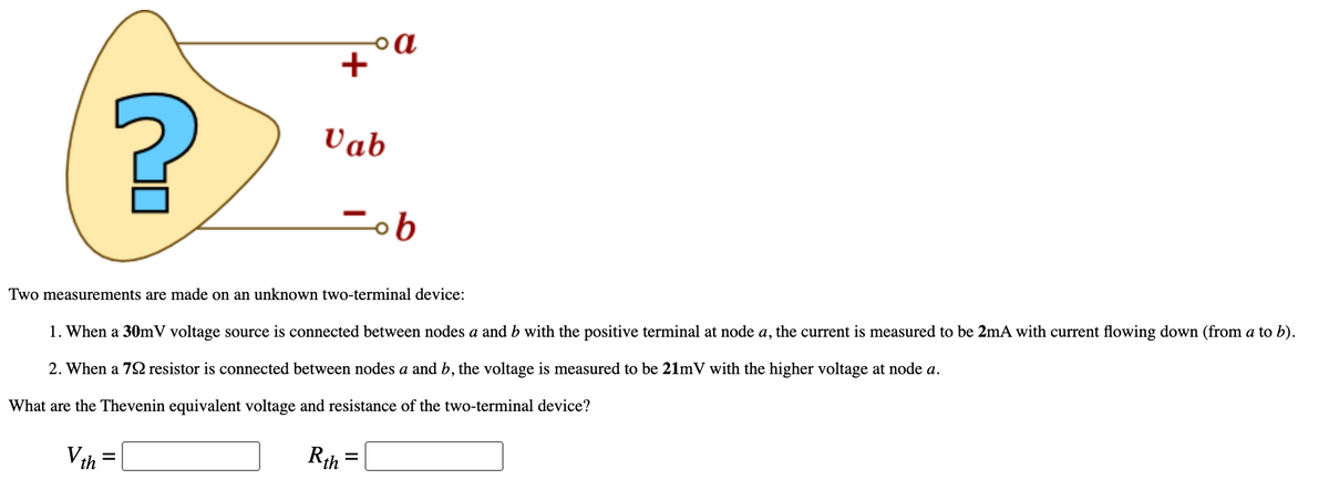 oa
+
Vab
Two measurements are made on an unknown two-terminal device:
1. When a 30mV voltage source is connected between nodes a and b with the positive terminal at node a, the current is measured to be 2mA with current flowing down (from a to b).
2. When a 72 resistor is connected between nodes a and b, the voltage is measured to be 21mV with the higher voltage at node a.
What are the Thevenin equivalent voltage and resistance of the two-terminal device?
Vth =
Rth
