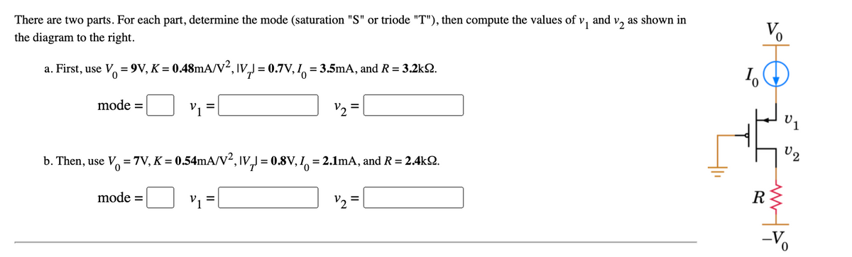 There are two parts. For each part, determine the mode (saturation "S" or triode "T"), then compute the values of v, and v, as shown in
Vo
the diagram to the right.
a. First, use V, = 9V, K = 0.48mA/V², IV,) = 0.7V, I, = 3.5mA, and R = 3.2k2.
mode
V1 =
V2 =
U2
b. Then, use V, = 7V, K = 0.54mA/V², IV, = 0.8V, I = 2.1lmA, and R = 2.4k2.
%3D
0.
mode =
V1 =
V2 =
R
-V
