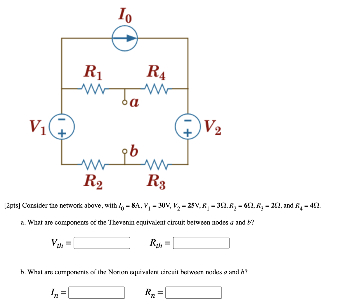 Io
R1
R4
V2
V1
R2
R3
%3D
[2pts] Consider the network above, with I, = 8A, V, = 30V, V, = 25V, R, = 32, R, = 62, R, = 22, and R = 42.
a. What are components of the Thevenin equivalent circuit between nodes a and b?
Vth =
Rth =
b. What are components of the Norton equivalent circuit between nodes a and b?
R„ =
%D
In =
