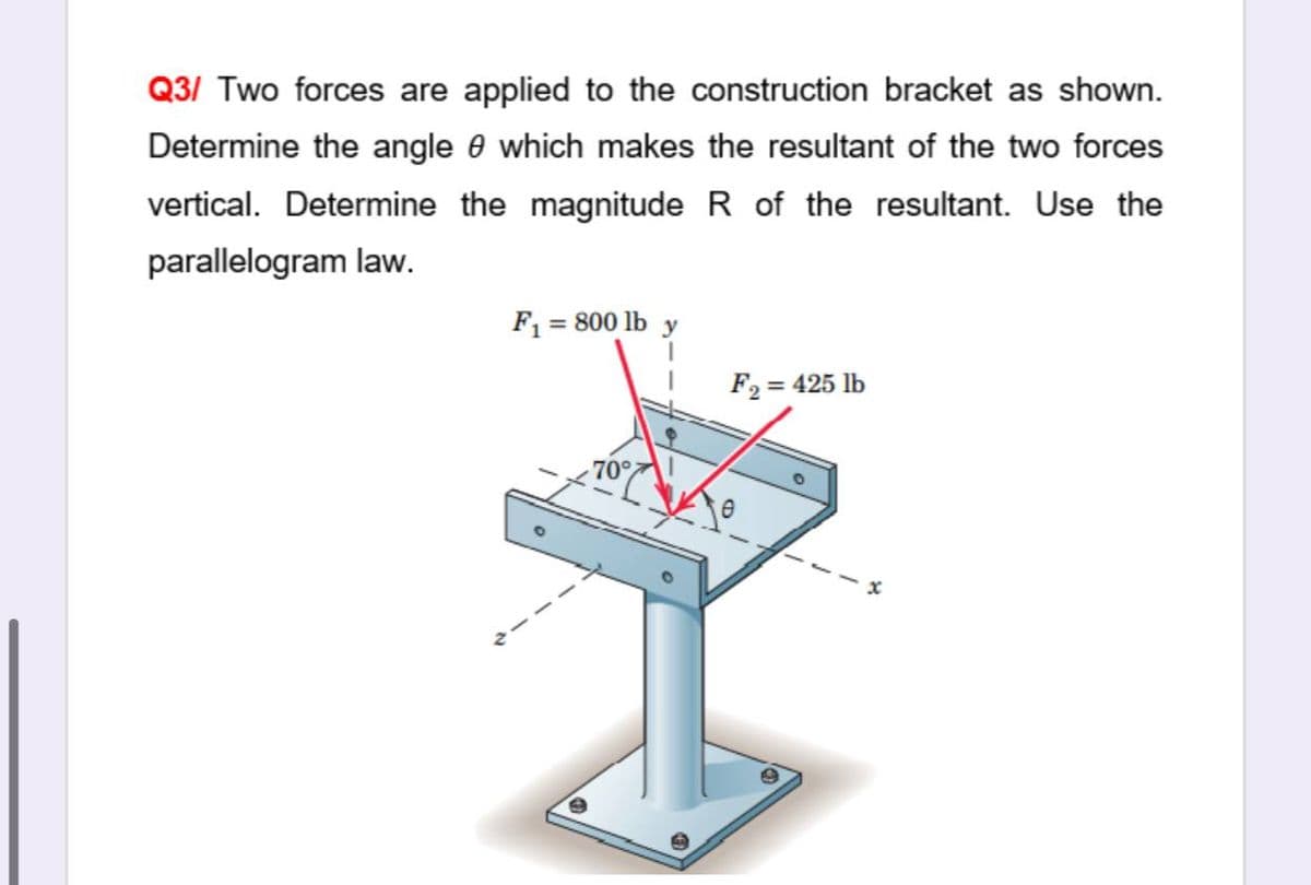 Q3/ Two forces are applied to the construction bracket as shown.
Determine the angle e which makes the resultant of the two forces
vertical. Determine the magnitude R of the resultant. Use the
parallelogram law.
F1 = 800 lb y
F2 = 425 lb
%3D
70
