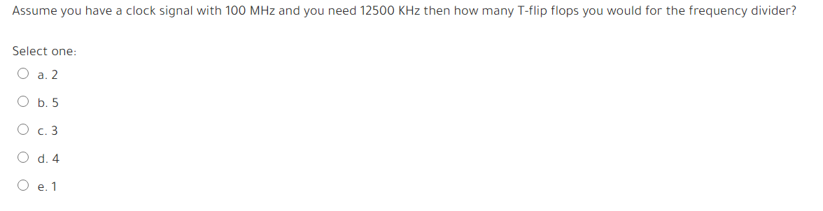 Assume you have a clock signal with 100 MHz and you need 12500 KHz then how many T-flip flops you would for the frequency divider?
