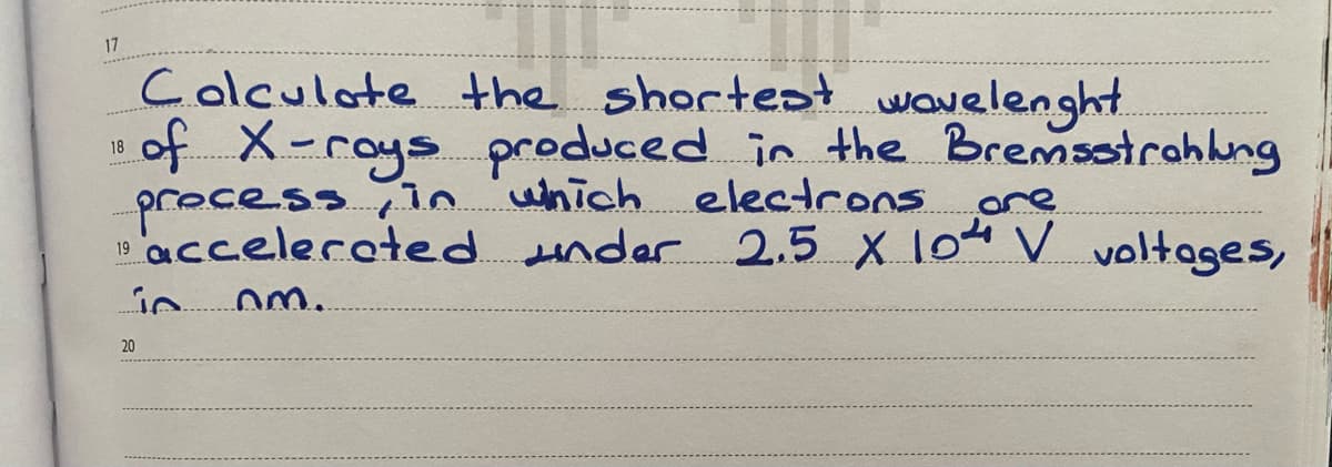 17
Colculote the shortest wavelenght.
of X-roys produced in the Bremsoirahkng
process,n uhich electrons ore
"acceleroted under 2.5 X 104 V voltages,
18
ore
20
