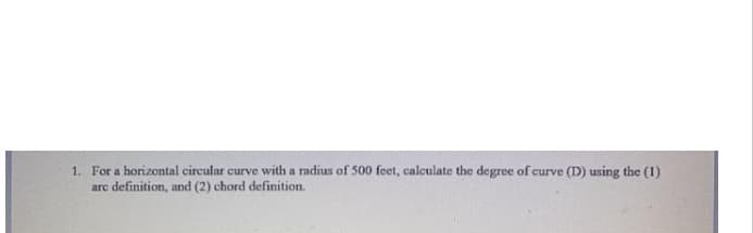 1. For a horizontal circular curve with a radius of 500 feet, calculate the degree of curve (D) using the (1)
arc definition, and (2) chord definition.
