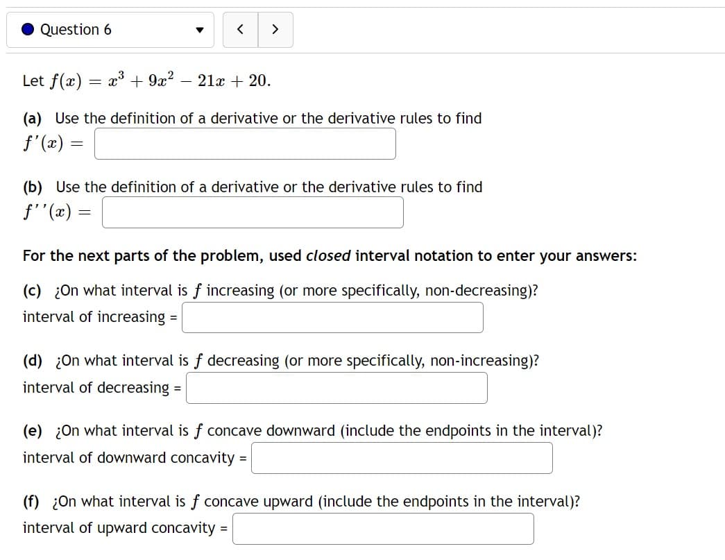 Question 6
Let f(x) x³ + 9x² - 21x + 20.
-
<
(a) Use the definition of a derivative or the derivative rules to find
ƒ'(x) =
=
(b) Use the definition of a derivative or the derivative rules to find
f''(x)
>
For the next parts of the problem, used closed interval notation to enter your answers:
(c) ¿On what interval is f increasing (or more specifically, non-decreasing)?
interval of increasing =
(d) ¿On what interval is f decreasing (or more specifically, non-increasing)?
interval of decreasing =
(e) ¿On what interval is f concave downward (include the endpoints in the interval)?
interval of downward concavity
=
=
(f) ¿On what interval is f concave upward (include the endpoints in the interval)?
interval of upward concavity: