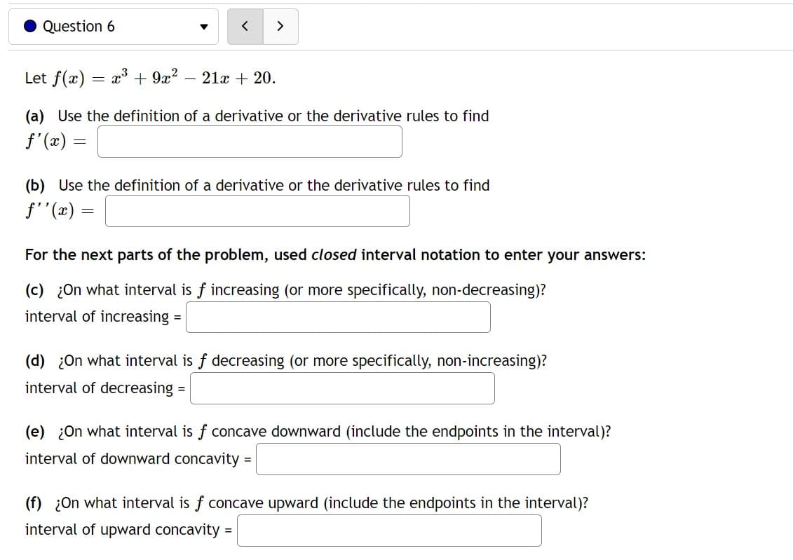 Question 6
Let f(x) x³ + 9x²
=
>
21x + 20.
(a) Use the definition of a derivative or the derivative rules to find
ƒ'(x) =
(b) Use the definition of a derivative or the derivative rules to find
ƒ''(x) =
=
For the next parts of the problem, used closed interval notation to enter your answers:
(c) ¿On what interval is f increasing (or more specifically, non-decreasing)?
interval of increasing
(d) ¿On what interval is f decreasing (or more specifically, non-increasing)?
interval of decreasing =
(e) ¿On what interval is f concave downward (include the endpoints in the interval)?
interval of downward concavity =
(f) ¿On what interval is f concave upward (include the endpoints in the interval)?
interval of upward concavity =