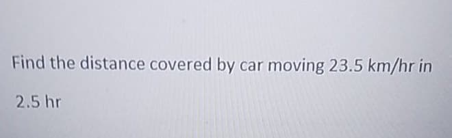 Find the distance covered by car moving 23.5 km/hr in
2.5 hr