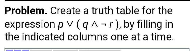 Problem. Create a truth table for the
expression p V (q^-r), by filling in
the indicated columns one at a time.