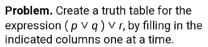 Problem. Create a truth table for the
expression (pvq) vr, by filling in the
indicated columns one at a time.