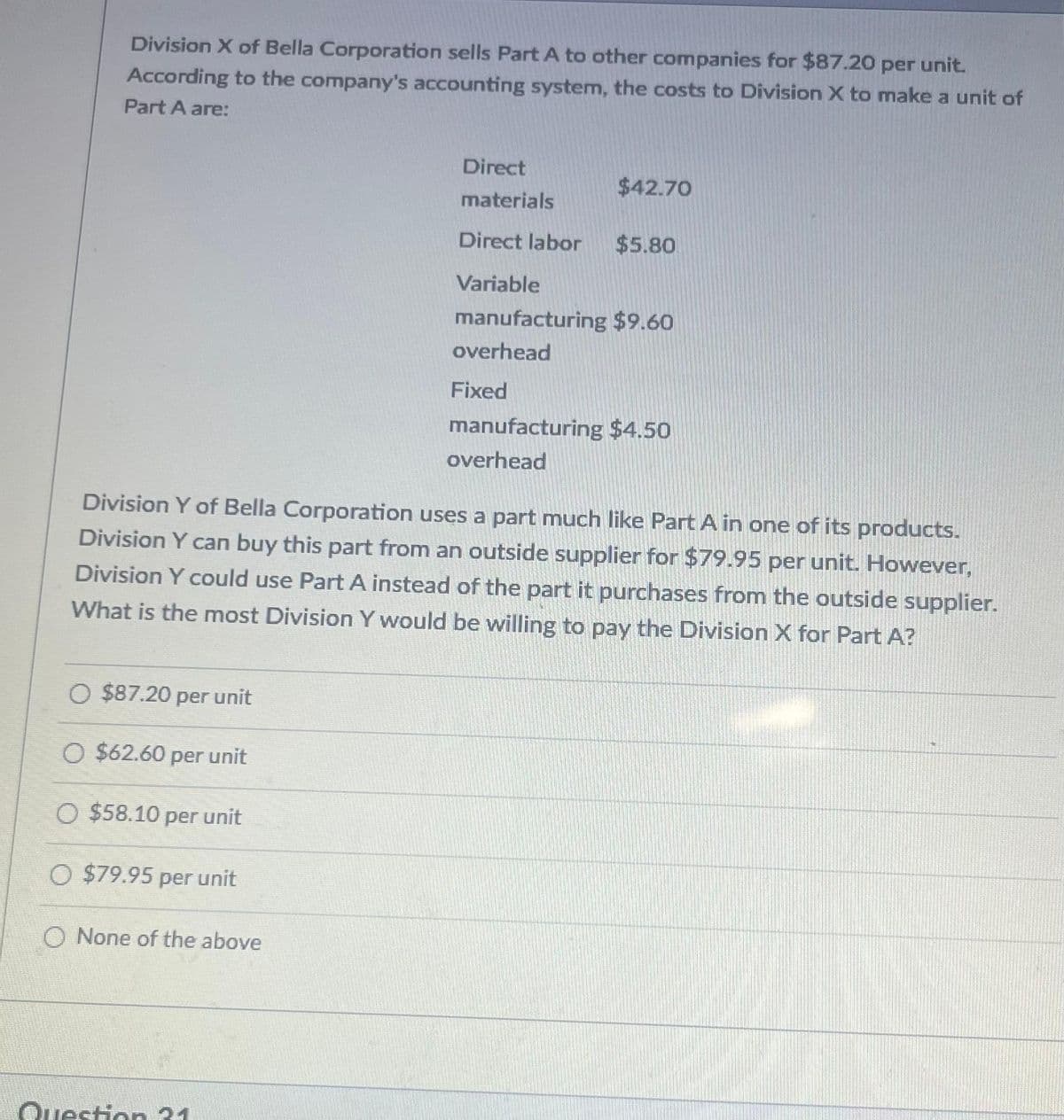 Division X of Bella Corporation sells Part A to other companies for $87.20 per unit.
According to the company's accounting system, the costs to Division X to make a unit of
Part A are:
O $87.20 per unit
O $62.60 per unit
O $58.10 per unit
O $79.95 per unit
O None of the above
Direct
materials
Direct labor $5.80
Variable
Division Y of Bella Corporation uses a part much like Part A in one of its products.
Division Y can buy this part from an outside supplier for $79.95 per unit. However,
Division Y could use Part A instead of the part it purchases from the outside supplier.
What is the most Division Y would be willing to pay the Division X for Part A?
Question 21
$42.70
manufacturing $9.60
overhead
Fixed
manufacturing $4.50
overhead