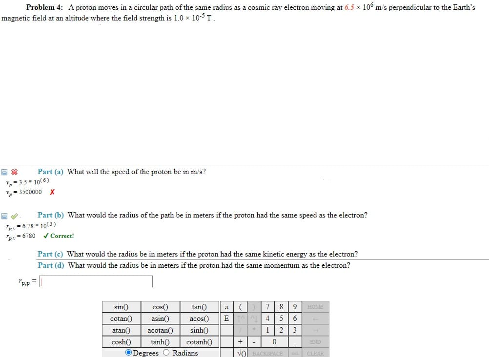 Problem 4: A proton moves in a circular path of the same radius as a cosmic ray electron moving at 6.5 x 10° m/s perpendicular to the Earth's
magnetic field at an altitude where the field strength is 1.0 x 10-5 T.
Part (a) What will the speed of the proton be in m/s?
= 3.5 * 10(6)
= 3500000 X
Part (b) What would the radius of the path be in meters if the proton had the same speed as the electron?
"2, = 6.78 * 10(3)
rey = 6780 v Correct!
Part (c) What would the radius be in meters if the proton had the same kinetic energy as the electron?
Part (d) What would the radius be in meters if the proton had the same momentum as the electron?
"p.p =
sin()
cos()
tan()
8
9
HOME
cotan()
asin()
acos()
E
4
atan()
acotan()
sinh()
1
2
3
cosh()
tanh()
cotanh()
+
END
O Degrees O Radians
VO
BACKSPACE
CLEAR
