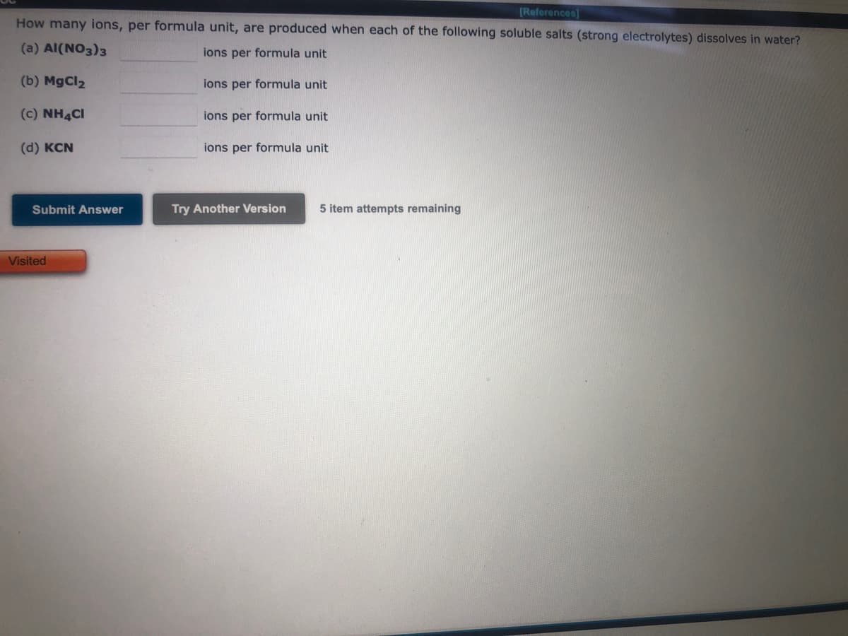 [References]
How many ions, per formula unit, are produced when each of the following soluble salts (strong electrolytes) dissolves in water?
(a) Al(NO3)3
ions per formula unit
(b) MgCl₂
ions per formula unit
(C) NH4CI
ions per formula unit
(d) KCN
Submit Answer
Visited
ions per formula unit
Try Another Version
5 item attempts remaining