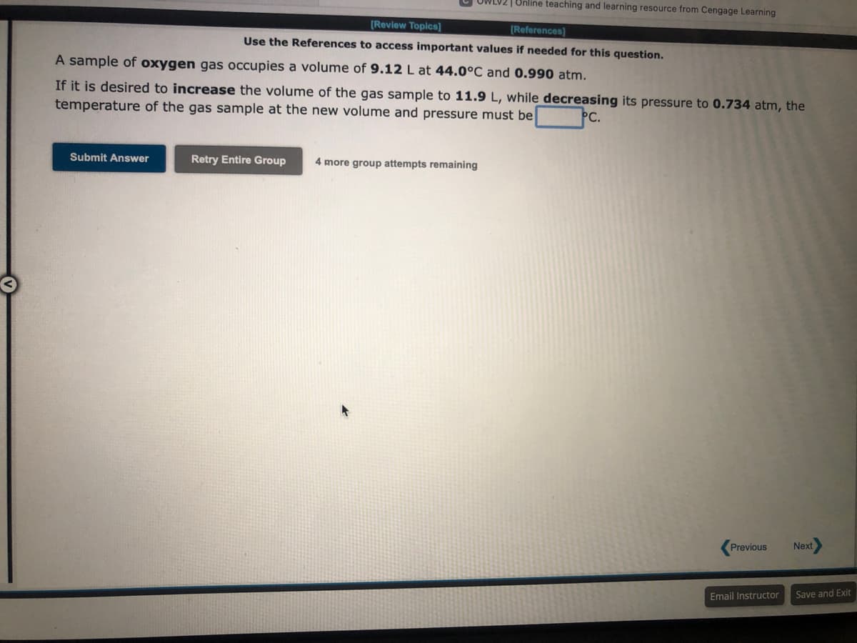 Submit Answer
[Review Topics]
Use the References to access important values if needed for this question.
A sample of oxygen gas occupies a volume of 9.12 L at 44.0°C and 0.990 atm.
If it is desired to increase the volume of the gas sample to 11.9 L, while decreasing its pressure to 0.734 atm, the
temperature of the gas sample at the new volume and pressure must be
PC.
WLV2 | Online teaching and learning resource from Cengage Learning
[References]
Retry Entire Group
4 more group attempts remaining
Previous
Email Instructor
Next
Save and Exit