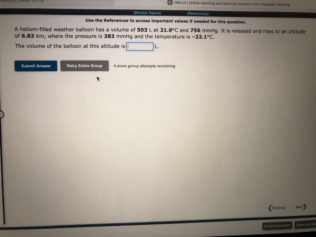 Chemistry (CHEM-131-12)
Submit Answer
COWLv2 | Online teaching and learning resource from Cengage Learning
[Review Topics]
[References]
Use the References to access important values if needed for this question.
A helium-filled weather balloon has a volume of 503 L at 21.9°C and 756 mmHg. It is released and rises to an altitude
of 6.83 km, where the pressure is 383 mmHg and the temperature is -22.1°C.
The volume of the balloon at this altitude is
L.
Retry Entire Group 4 more group attempts remaining
Previous
Email Instructor
Next
Save and Exi