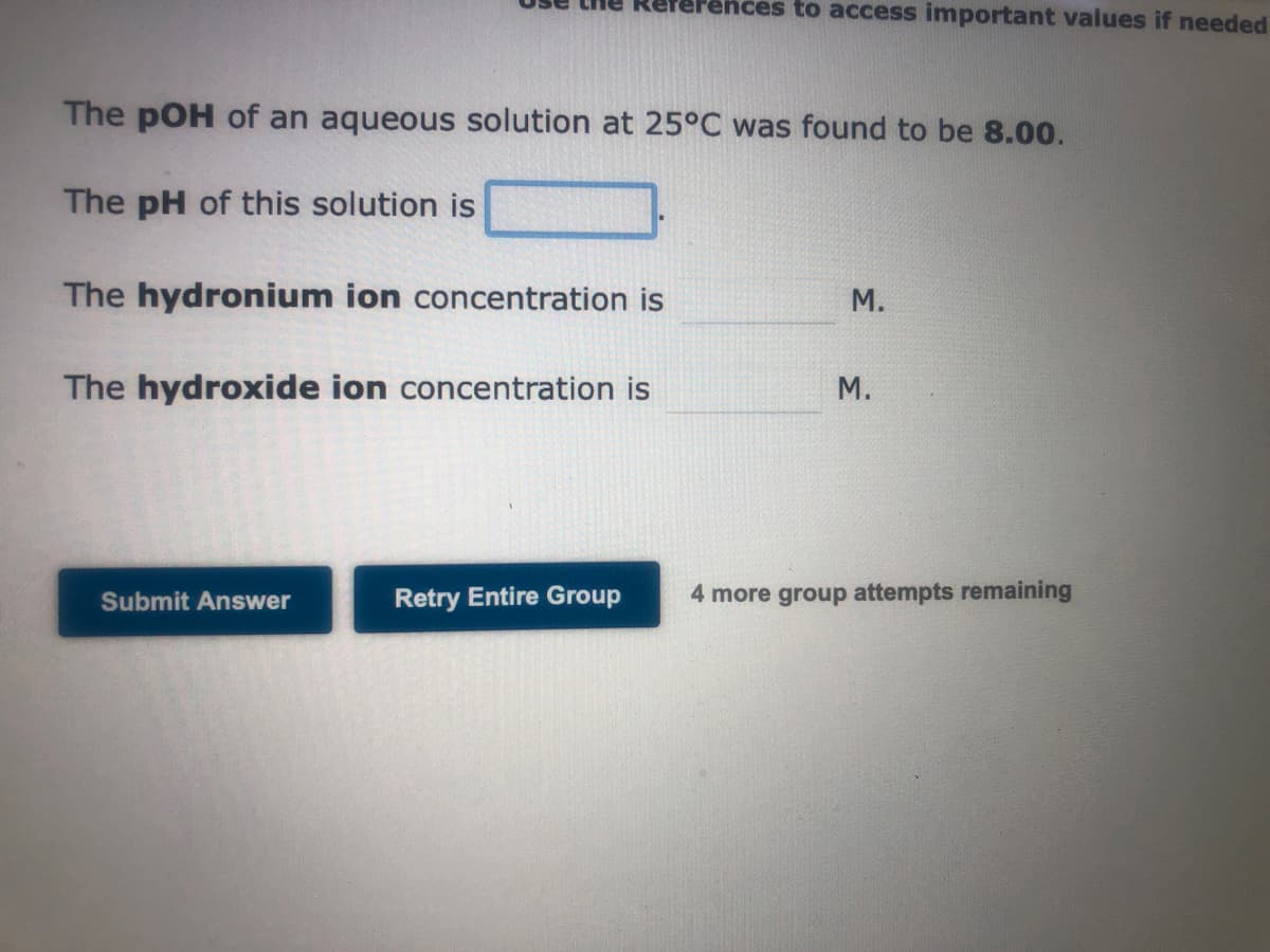 The pOH of an aqueous solution at 25°C was found to be 8.00.
The pH of this solution is
The hydronium ion concentration is
The hydroxide ion concentration is
Submit Answer
Fences to access important values if needed
Retry Entire Group
M.
M.
4 more group attempts remaining