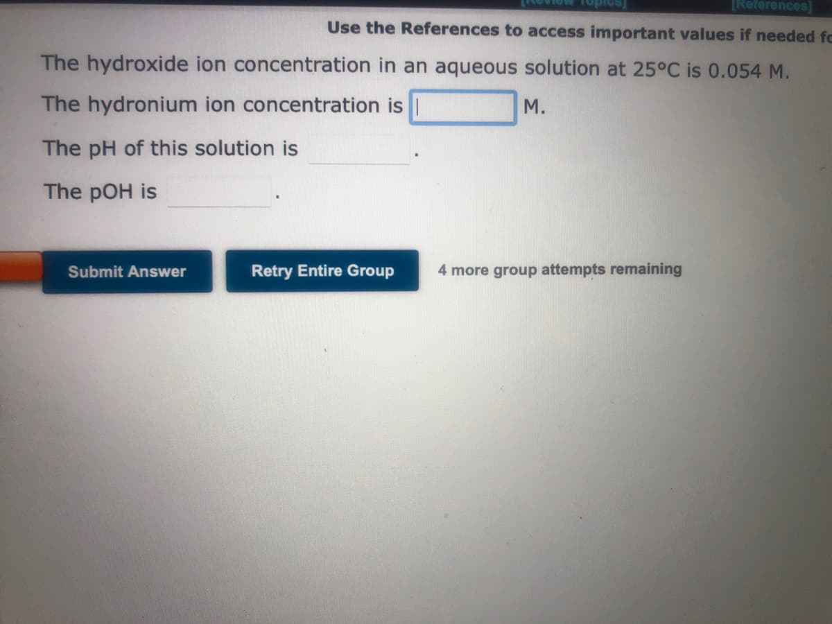 [References]
Use the References to access important values if needed fo
The hydroxide ion concentration in an aqueous solution at 25°C is 0.054 M.
The hydronium ion concentration is
M.
The pH of this solution is
The pOH is
Submit Answer
Retry Entire Group
4 more group attempts remaining