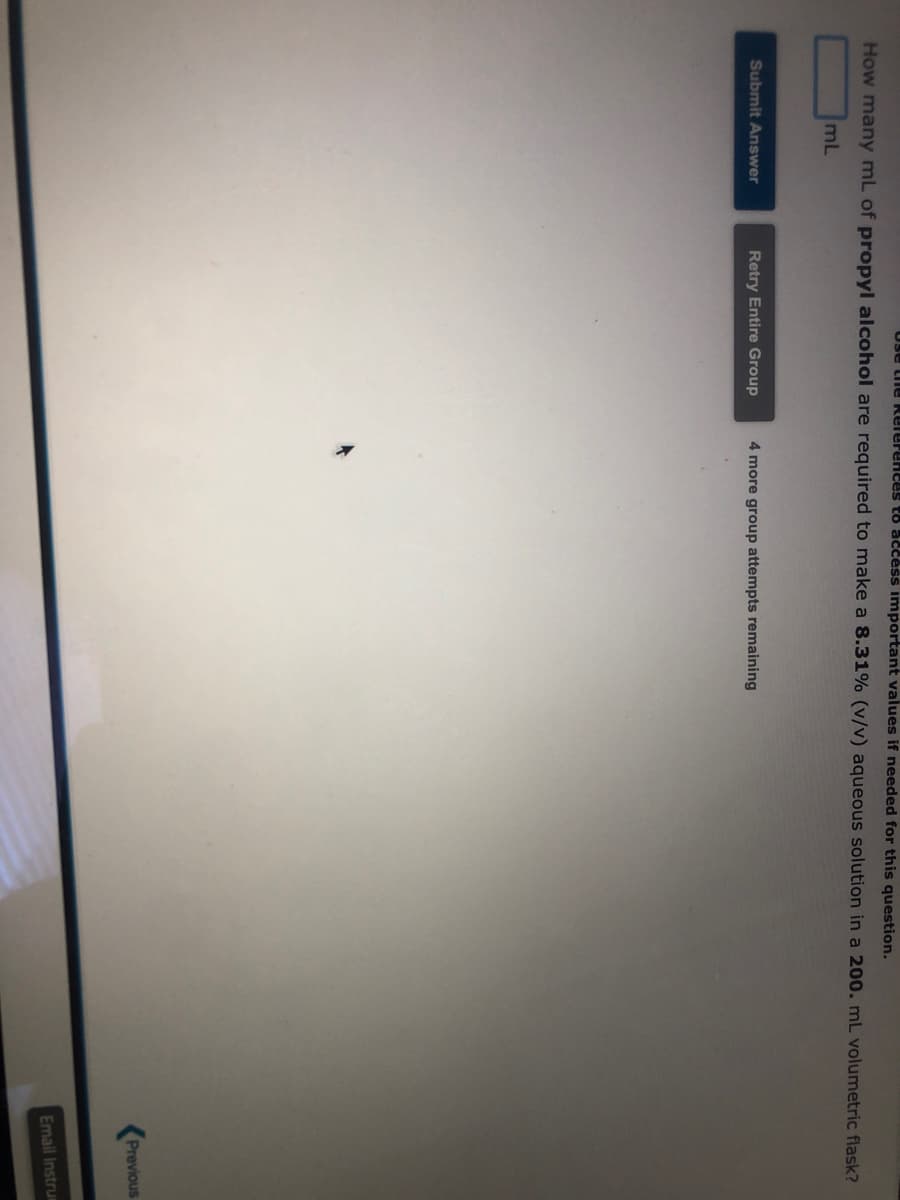 ose the References to access important values if needed for this question.
How many mL of propyl alcohol are required to make a 8.31% (v/v) aqueous solution in a 200. mL volumetric flask?
mL
Submit Answer
Retry Entire Group
4 more group attempts remaining
Previous
Email Instrum