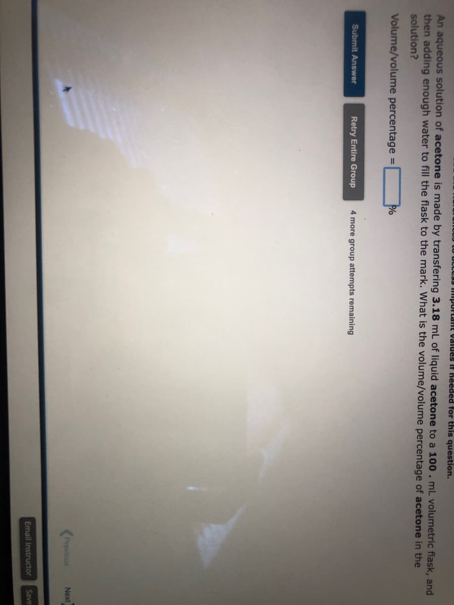 to access important valdes If needed for this question.
An aqueous solution of acetone is made by transfering 3.18 mL of liquid acetone to a 100. mL volumetric flask, and
then adding enough water to fill the flask to the mark. What is the volume/volume percentage of acetone in the
solution?
Volume/volume percentage =
Submit Answer
Retry Entire Group
%
4 more group attempts remaining
Previous
Next
Email Instructor Save