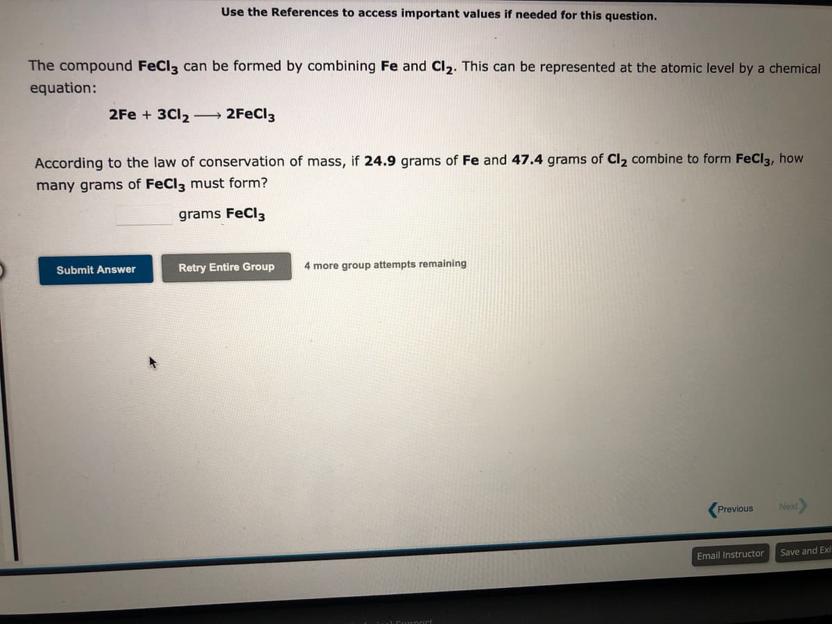 Use the References to access important values if needed for this question.
The compound FeCl3 can be formed by combining Fe and Cl₂. This can be represented at the atomic level by a chemical
equation:
2Fe + 3Cl2 → 2FeCl3
According to the law of conservation of mass, if 24.9 grams of Fe and 47.4 grams of Cl₂ combine to form FeCl3, how
many grams of FeCl3 must form?
grams FeCl3
Submit Answer
Retry Entire Group
4 more group attempts remaining
Previous
Email Instructor
Next>
Save and Exit