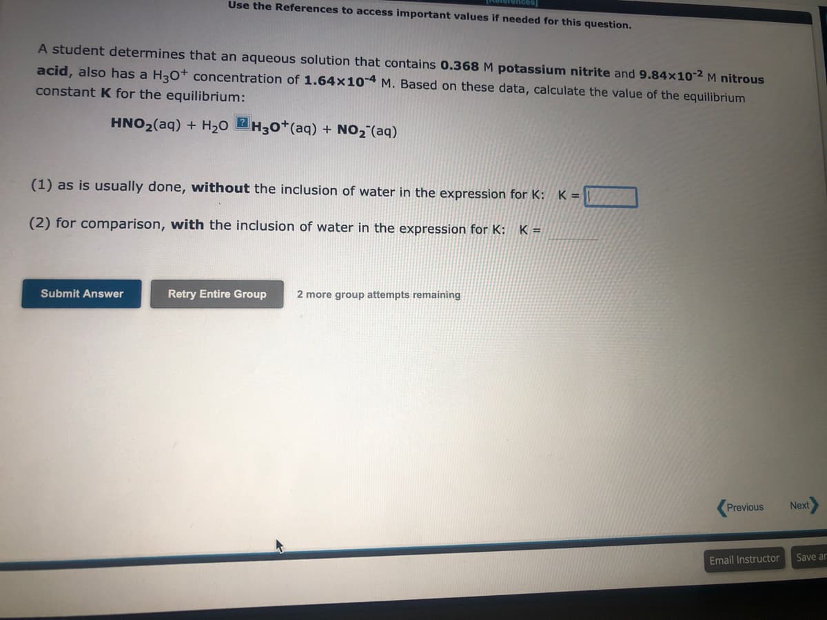 Use the References to access important values if needed for this question.
A student determines that an aqueous solution that contains 0.368 M potassium nitrite and 9.84x10-2 M nitrous
acid, also has a H3O+ concentration of 1.64x10-4 M. Based on these data, calculate the value of the equilibrium
constant K for the equilibrium:
HNO₂(aq) + H₂OH30+ (aq) + NO₂ (aq)
(1) as is usually done, without the inclusion of water in the expression for K: K =
(2) for comparison, with the inclusion of water in the expression for K: K=
Submit Answer
Retry Entire Group 2 more group attempts remaining
Previous
Email Instructor
Next
Save ar