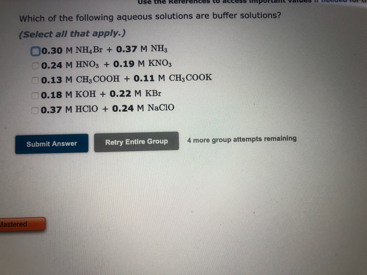 Which of the following aqueous solutions are buffer solutions?
(Select all that apply.)
00.30 M NH4 Br + 0.37 M NH3
0.24 M HNO3 + 0.19 M KNO3
0.13 M CH3COOH + 0.11 M CH3COOK
0.18 M KOH + 0.22 M KBr
0.37 M HCIO + 0.24 M NACIO
Submit Answer
Use the
Mastered
Retry Entire Group
4 more group attempts remaining