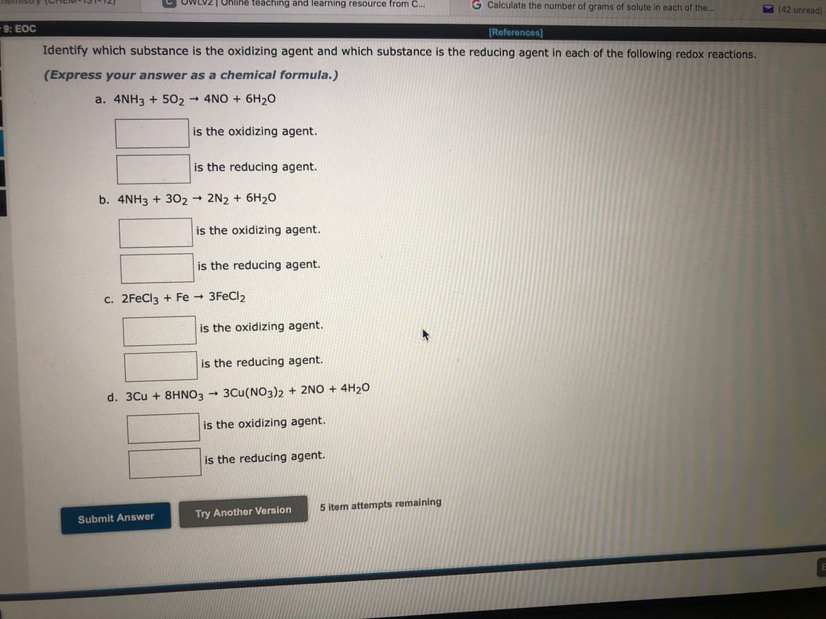 nemistry (CHEM
9: EOC
OWLVZ | Online teaching and learning resource from C...
[References]
Identify which substance is the oxidizing agent and which substance is the reducing agent in each of the following redox reactions.
(Express your answer as a chemical formula.)
a. 4NH3 +502 → 4NO + 6H₂O
is the oxidizing agent.
is the reducing agent.
b. 4NH3 + 302 2N2 + 6H₂O
Submit Answer
is the oxidizing agent.
is the reducing agent.
c. 2FeCl3 + Fe → 3FeCl₂
is the oxidizing agent.
is the reducing agent.
d. 3Cu + 8HNO3 → 3Cu(NO3)2 + 2NO+ 4H₂O
is the oxidizing agent.
is the reducing agent.
Try Another Version
G Calculate the number of grams of solute in each of the...
5 item attempts remaining
(42 unread)