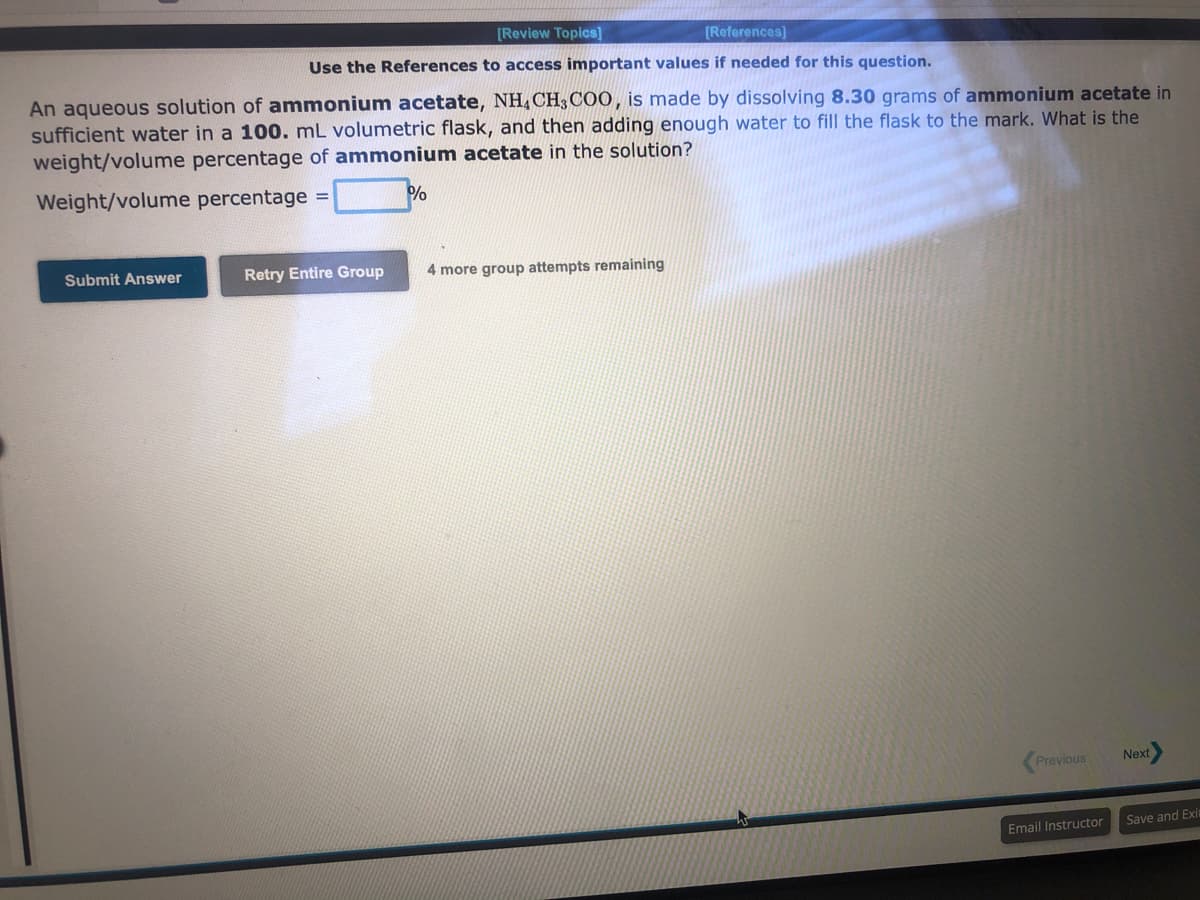 [Review Topics]
[References]
Use the References to access important values if needed for this question.
An aqueous solution of ammonium acetate, NH, CH3COO, is made by dissolving 8.30 grams of ammonium acetate in
sufficient water in a 100. mL volumetric flask, and then adding enough water to fill the flask to the mark. What is the
weight/volume percentage of ammonium acetate in the solution?
Weight/volume percentage =
%
Submit Answer
Retry Entire Group
4 more group attempts remaining
Previous
Email Instructor
Next
Save and Exit