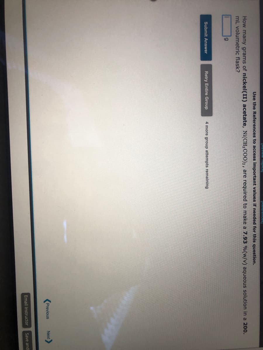 [Review Topics]
Use the References to access important values if needed for this question.
How many grams of nickel(II) acetate, Ni(CH3COO)2, are required to make a 7.93 % (w/v) aqueous solution in a 200.
mL volumetric flask?
g
Submit Answer
[References]
Retry Entire Group 4 more group attempts remaining
Previous
Next
Email Instructor Save and