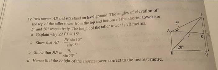 12 Two towers AB and PO stand on level ground. The angles of clevation of
me top of the faller tower from the top and bottom of the shorter tower are
S- and 20° respectively. The height of the taller tower is 70 metres.
a Explain why ZAPI = 15°.
BP sin 15°
b Show that AB =
sin 95°
c Show that BP =
70
20
sin 20°
d Hence find the height of the shorter tower, correct to the nearest metre.
