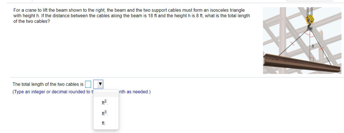 For a crane to lift the beam shown to the right, the beam and the two support cables must form an isosceles triangle
with height h. If the distance between the cables along the beam is 18 ft and the height h is 8 ft, what is the total length
of the two cables?
The total length of the two cables is
(Type an integer or decimal rounded to t'
nth as needed.)
ft2.
ft3
ft.
