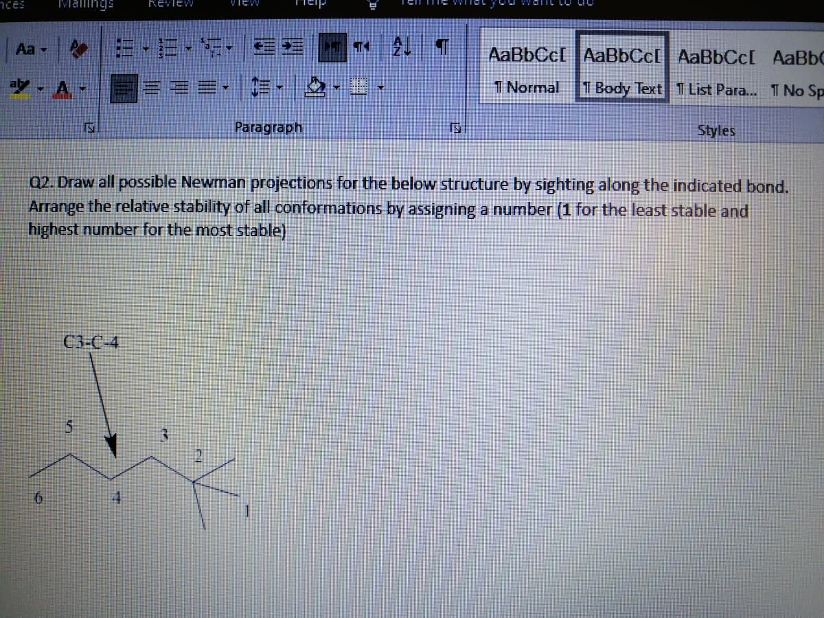 nces
IMalings
REVIEW
VIew
E. 三 2 T
Aa -
AaBbCc[ AaBbCc[ AaBbCc[ AaBbC
ay - A
三,這,
T Normal
1 Body Text 1 List Para... T No Sp
Paragraph
Styles
Q2. Draw all possible Newman projections for the below structure by sighting along the indicated bond.
Arrange the relative stability of all conformations by assigning a number (1 for the least stable and
highest number for the most stable)
C3-C-4
