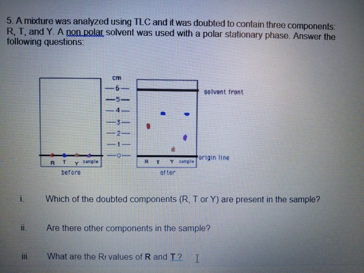 5. A mixture was analyzed using TLC and it was doubted to contain three components:
R, T, and Y. A non polar solvent was used with a polar stationary phase. Answer the
following questions:
cm
9.
solvent front
origin line
R T Yrple
Y mpte
before
lofter
Which of the doubted components (R, T or Y) are present in the sample?
Are there other components in the sample?
What are the Rr values ofR and T?
