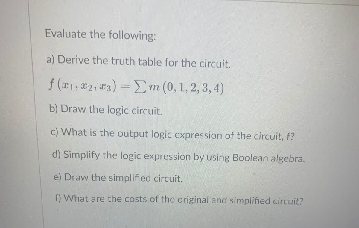 Evaluate the following:
a) Derive the truth table for the circuit.
f (x1, #2, T3) = Em (0, 1, 2, 3, 4)
b) Draw the logic circuit.
c) What is the output logic expression of the circuit, f?
d) Simplify the logic expression by using Boolean algebra.
e) Draw the simplified circuit.
f) What are the costs of the original and simplified circuit?
