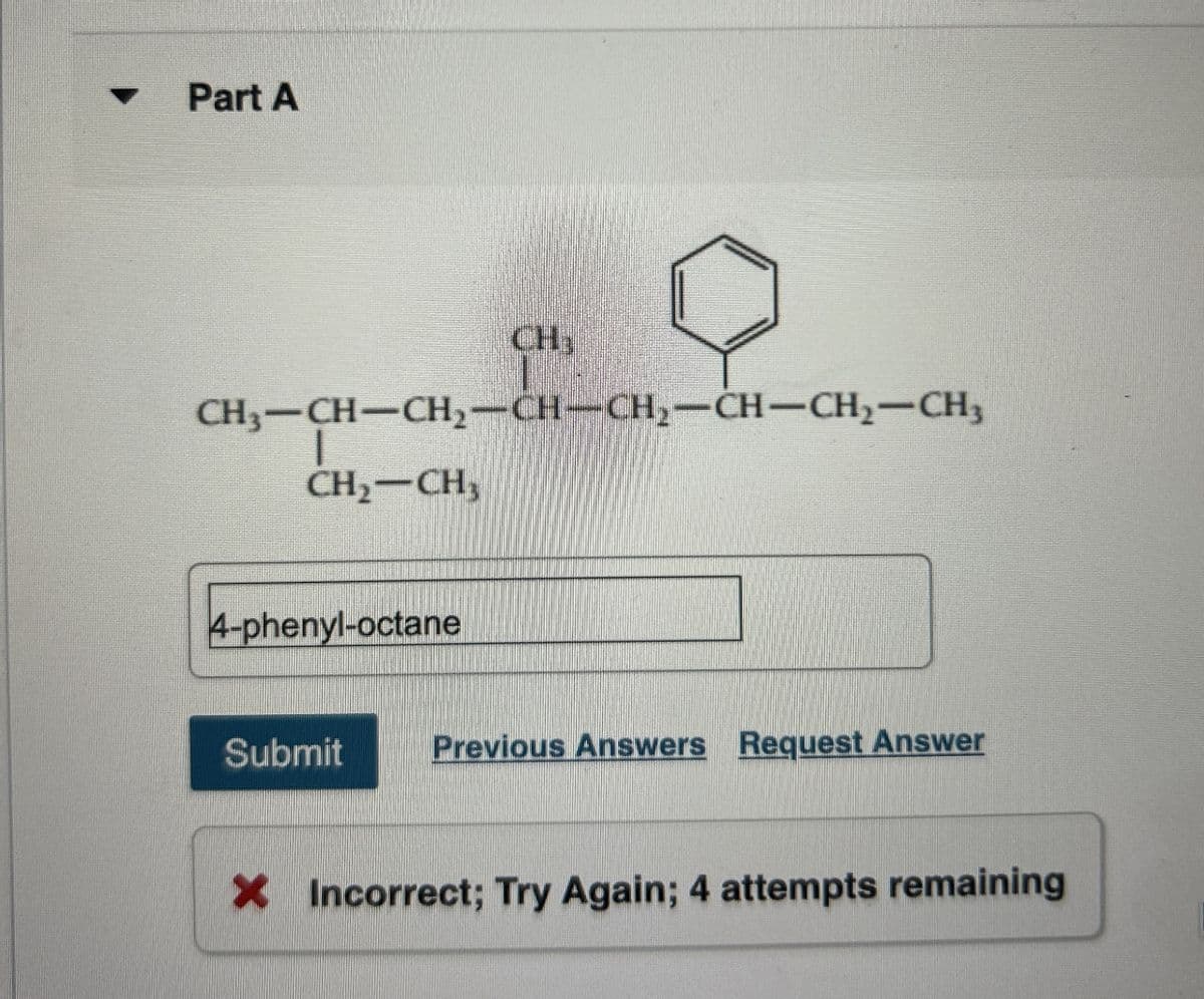 Part A
CH
CH3-CH-CH2-CH-CH2-CH-CH2-CH3
CH2-CH3
4-phenyl-octane
Submit
Previous Answers Request Answer
× Incorrect; Try Again; 4 attempts remaining