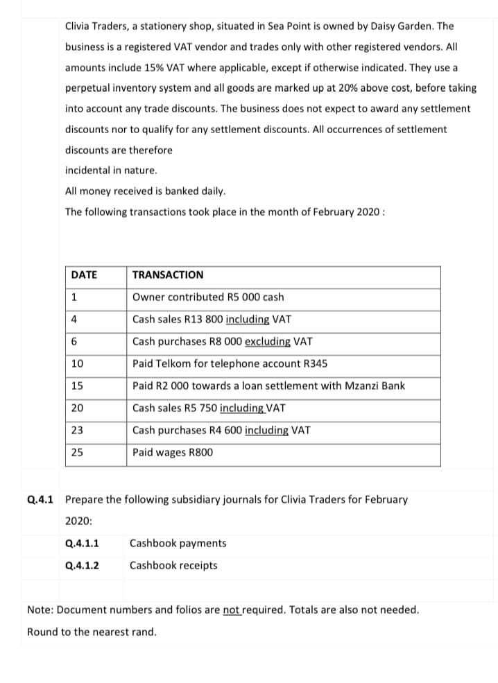 Clivia Traders, a stationery shop, situated in Sea Point is owned by Daisy Garden. The
business is a registered VAT vendor and trades only with other registered vendors. All
amounts include 15% VAT where applicable, except if otherwise indicated. They use a
perpetual inventory system and all goods are marked up at 20% above cost, before taking
into account any trade discounts. The business does not expect to award any settlement
discounts nor to qualify for any settlement discounts. All occurrences of settlement
discounts are therefore
incidental in nature.
All money received is banked daily.
The following transactions took place in the month of February 2020 :
DATE
TRANSACTION
1
Owner contributed R5 000 cash
4
Cash sales R13 800 including VAT
Cash purchases R8 000 excluding VAT
10
Paid Telkom for telephone account R345
15
Paid R2 000 towards a loan settlement with Mzanzi Bank
20
Cash sales R5 750 including VAT
23
Cash purchases R4 600 including VAT
25
Paid wages R800
Q.4.1 Prepare the following subsidiary journals for Clivia Traders for February
2020:
Q.4.1.1
Cashbook payments
Q.4.1.2
Cashbook receipts
Note: Document numbers and folios are not required. Totals are also not needed.
Round to the nearest rand.
