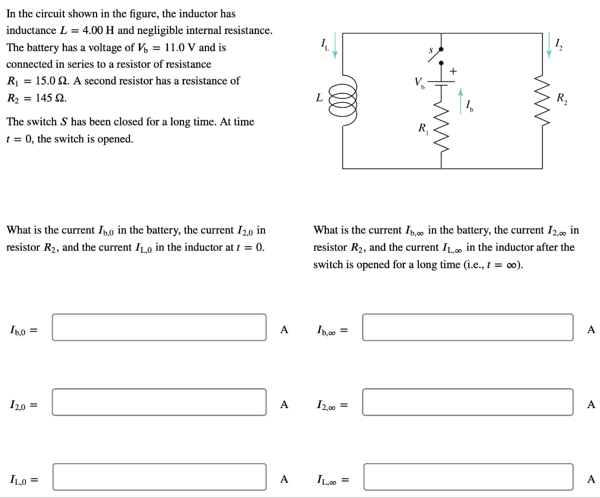 In the circuit shown in the figure, the inductor has
inductance L = 4.00 H and negligible internal resistance.
The battery has a voltage of V = 11.0 V and is
connected in series to a resistor of resistance
R₁ = 15.02. A second resistor has a resistance of
= 145.
R2
The switch S has been closed for a long time. At time
t = 0, the switch is opened.
L
R₁
ми
What is the current 16,0 in the battery, the current 12,0 in
resistor R2, and the current ILO in the inductor at t = 0.
What is the current Ib,∞ in the battery, the current 12,00 in
resistor R2, and the current IL,∞ in the inductor after the
switch is opened for a long time (i.e., t = ∞).
1.0
Ib,0
=
A
Ib,co =
12.0 =
A
12,00 =
A
IL,O=
A
IL,00 =
A
A
R₁₂
