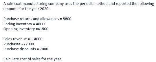 A rain coat manufacturing company uses the periodic method and reported the following
amounts for the year 2020:
Purchase returns and allowances = 5800
Ending inventory = 40000
Opening inventory =41500
Sales revenue =114000
Purchases =77000
Purchase discounts = 7000
Calculate cost of sales for the year.
