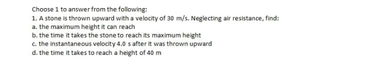 Choose 1 to answer from the following:
1. A stone is thrown upward with a velocity of 30 m/s. Neglecting air resistance, find:
a. the maximum height it can reach
b. the time it takes the stone to reach its maximum height
c. the instantaneous velocity 4.0 s after it was thrown upward
d. the time it takes to reach a height of 40 m
