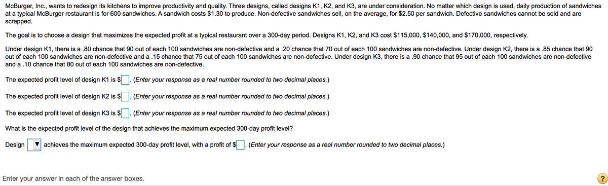 McBurger, Inc., wants to redesign its kitchens to improve productivity and quality. Three designs, called designs K1, K2, and K3, are under consideration. No matter which design is used, daily production of sandwiches
at a typical McBurger restaurant is for 600 sandwiches. A sandwich costs $1.30 to produce. Non-defective sandwiches sell, on the average, for $2.50 per sandwich. Defective sandwiches cannot be sold and are
scrapped.
The goal is to choose a design that maximizes the expected profit at a typical restaurant over a 300-day period. Designs K1, K2, and K3 cost $115,000, $140,000, and $170,000, respectively.
Under design K1, there is a .80 chance that 90 out of each 100 sandwiches are non-defective and a .20 chance that 70 out of each 100 sandwiches are non-defective. Under design K2, there is a .85 chance that 90
out of each 100 sandwiches are non-defective and a .15 chance that 75 out of each 100 sandwiches are non-defective. Under design K3, there is a .90 chance that 95 out of each 100 sandwiches are non-defective
and a .10 chance that 80 out of each 100 sandwiches are non-defective.
The expected profit level of design K1 is $
(Enter your response as a real number rounded to two decimal places.)
The expected profit level of design K2 is $
(Enter your response as a real number rounded to two decimal places.)
The expected profit level of design K3 is $
(Enter your response as a real number rounded to two decimal places.)
What is the expected profit level of the design that achieves the maximum expected 300-day profit level?
Design
achieves the maximum expected 300-day profit level, with a profit of $
(Enter your response as a real number rounded to two decimal places.)
Enter your answer in each of the answer boxes.
