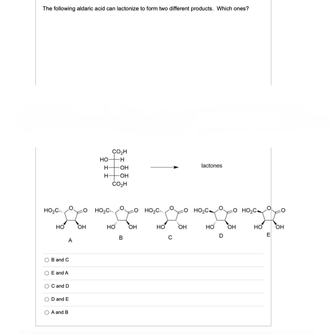 The following aldaric acid can lactonize to form two different products. Which ones?
CO₂H
НО -н
H-OH
lactones
Н-
-OH
CO₂H
OHO ... O HO C...
до
адо
НО
Он
НО
НО
ОН
до
OH
но с...
НО
B and C
O E and A
OC and D
OD and E
O A and B
в
с
ОН
но с.
D
_O HOC
НО OH
E