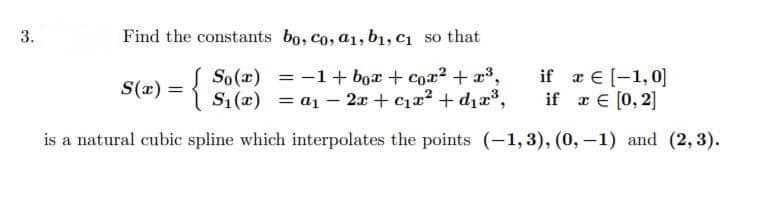 3.
Find the constants bo, co, a1, b₁, C₁ so that
S(x) = { S(x) = 1 + box + co₂² +2³3;
€ [-1,0]
= [0,2]
€
= a₁ - 2x + ₁x² +d₁2³,
if x
is a natural cubic spline which interpolates the points (-1,3), (0, -1) and (2, 3).
if