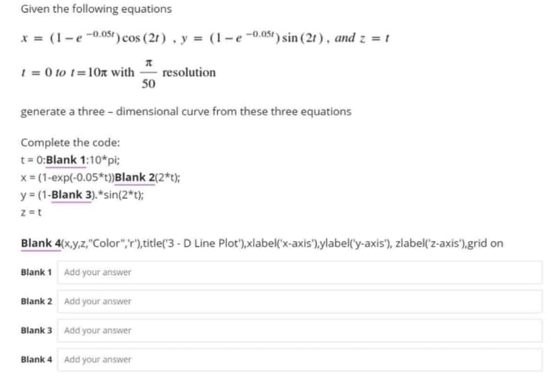 Given the following equations
x = (1-e-0.05t) cos (21), y = (1-e-0.05t) sin (21), and z = t
t = 0 to t=10x with
resolution
50
generate a three-dimensional curve from these three equations
Complete the code:
t=0:Blank 1:10*pi;
x = (1-exp(-0.05*t))Blank 2(2*t);
y = (1-Blank 3).*sin(2*t);
z = t
Blank 4(x,y,z,"Color","r"), title('3 - D Line Plot'),xlabel('x-axis'),ylabel('y-axis'), zlabel('z-axis'),grid on
Blank 1 Add your answer
Blank 2 Add your answer
Blank 3 Add your answer
Blank 4 Add your answer