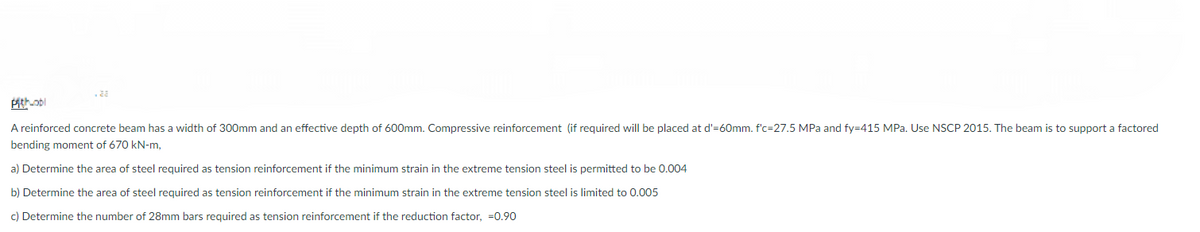 Pith-obl
A reinforced concrete beam has a width of 300mm and an effective depth of 600mm. Compressive reinforcement (if required will be placed at d'=60mm. f'c=27.5 MPa and fy=415 MPa. Use NSCP 2015. The beam is to support a factored
bending moment of 670 kN-m,
a) Determine the area of steel required as tension reinforcement if the minimum strain in the extreme tension steel is permitted to be 0.004
b) Determine the area of steel required as tension reinforcement if the minimum strain in the extreme tension steel is limited to 0.005
c) Determine the number of 28mm bars required as tension reinforcement if the reduction factor, -0.90