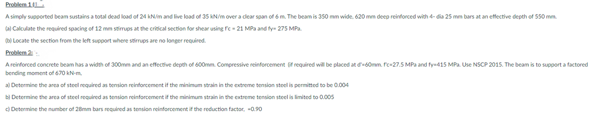 Problem 1 (1.
A simply supported beam sustains a total dead load of 24 kN/m and live load of 35 kN/m over a clear span of 6 m. The beam is 350 mm wide, 620 mm deep reinforced with 4- dia 25 mm bars at an effective depth of 550 mm.
(a) Calculate the required spacing of 12 mm stirrups at the critical section for shear using f'c = 21 MPa and fy= 275 MPa.
(b) Locate the section from the left support where stirrups are no longer required.
Problem 21
A reinforced concrete beam has a width of 300mm and an effective depth of 600mm. Compressive reinforcement (if required will be placed at d'=60mm. f'c=27.5 MPa and fy=415 MPa. Use NSCP 2015. The beam is to support a factored
bending moment of 670 kN-m,
a) Determine the area of steel required as tension reinforcement if the minimum strain in the extreme tension steel is permitted to be 0.004
b) Determine the area of steel required as tension reinforcement if the minimum strain in the extreme tension steel is limited to 0.005
c) Determine the number of 28mm bars required as tension reinforcement if the reduction factor, -0.90