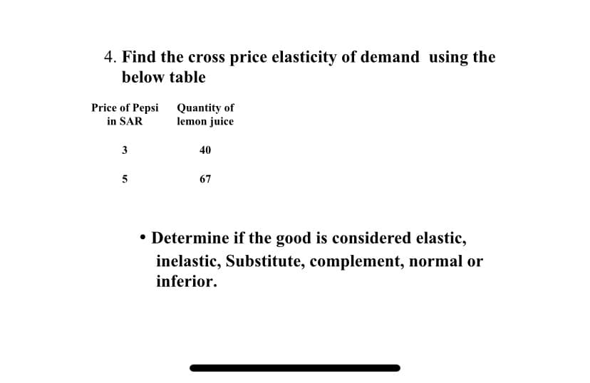 4. Find the cross price elasticity of demand using the
below table
Price of Pepsi Quantity of
in SAR
lemon juice
3
40
5
67
• Determine if the good is considered elastic,
inelastic, Substitute, complement, normal or
inferior.
